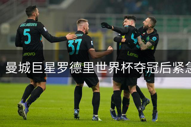 曼城巨星罗德里世界杯夺冠后紧急手术 新赛季恐缺席关键战